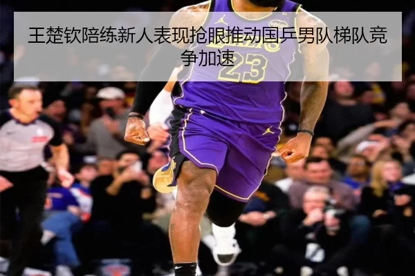王楚钦陪练新人表现抢眼推动国乒男队梯队竞争加速