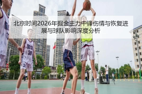 北京时间2026年掘金主力中锋伤情与恢复进展与球队影响深度分析