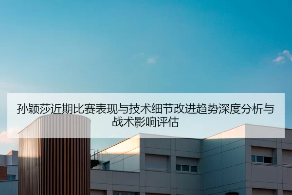 孙颖莎近期比赛表现与技术细节改进趋势深度分析与战术影响评估